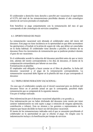 8
El colaborador a domicilio tiene derecho a percibir por vacaciones el equivalente
al 8.33% del total de las remuneraciones percibidas durante el año cronológico
anterior de servicios prestados al empleador.
Este beneficio se paga conjuntamente con la remuneración del mes al que
corresponde al año cronológico de servicios cumplidos.
6.1. OPORTUNIDAD DE PAGO
La remuneración vacacional será abonada al colaborador antes del inicio del
descanso. Este pago no tiene incidencia en la oportunidad en que debe acomodarse
las aportaciones a Essalud, ni la prima de seguro de vida, que deben ser canceladas
en la fecha habitual. El colaborador tiene derecho a percibir, al término de su
descanso físico los incrementos de remuneración que se pudieran producir durante
el goce de sus vacaciones.
Si el colaborador acordó la reducción del descanso percibirá antes de que se inicie
éste, además del monto correspondiente a los días de descanso, el monto de la
compensación extraordinaria por laborar en esos días.
Formalización en planillas
El empleador está obligado a hacer constar en el libro de planillas, la fecha del
descanso vacacional y el pago de la remuneración correspondiente. La
remuneración vacacional debe figurar en la planilla del mes al que corresponda el
descanso
6.2. TRIPLE REMUNERACION VACACIONAL:
En caso que el colaborador cumpla con el récord vacacional pero no disfrute del
descanso físico en el período actual en que le corresponde, percibirá triple
remuneración que se computará de la siguiente manera:
Una por el trabajo realizado.
Otra indemnización por el descanso vacacional adquirido y no gozado; y,
Una indemnización por no haber disfrutado del descanso (este monto por tener
carácter indemnizatorio no está sujeto a pago o retención de ninguna aportación,
contribución o tributo). Esta no alcanza a los gerentes o representantes de la
empresa que hayan decidido no hacer uso del descanso vacacional.
El monto de las remuneraciones indicadas será el que se encuentre percibiendo el
colaborador en la oportunidad en que se efectúe el pago. En ningún caso la
indemnización incluye a la bonificación por tiempo de servicios
 