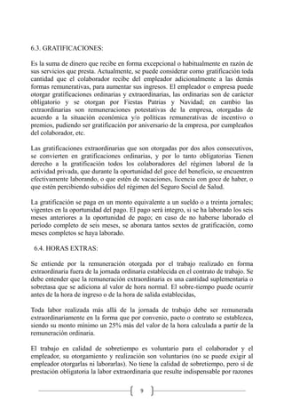9
6.3. GRATIFICACIONES:
Es la suma de dinero que recibe en forma excepcional o habitualmente en razón de
sus servicios que presta. Actualmente, se puede considerar como gratificación toda
cantidad que el colaborador recibe del empleador adicionalmente a las demás
formas remunerativas, para aumentar sus ingresos. El empleador o empresa puede
otorgar gratificaciones ordinarias y extraordinarias, las ordinarias son de carácter
obligatorio y se otorgan por Fiestas Patrias y Navidad; en cambio las
extraordinarias son remuneraciones potestativas de la empresa, otorgadas de
acuerdo a la situación económica y/o políticas remunerativas de incentivo o
premios, pudiendo ser gratificación por aniversario de la empresa, por cumpleaños
del colaborador, etc.
Las gratificaciones extraordinarias que son otorgadas por dos años consecutivos,
se convierten en gratificaciones ordinarias, y por lo tanto obligatorias Tienen
derecho a la gratificación todos los colaboradores del régimen laboral de la
actividad privada, que durante la oportunidad del goce del beneficio, se encuentren
efectivamente laborando, o que estén de vacaciones, licencia con goce de haber, o
que estén percibiendo subsidios del régimen del Seguro Social de Salud.
La gratificación se paga en un monto equivalente a un sueldo o a treinta jornales;
vigentes en la oportunidad del pago. El pago será integro, si se ha laborado los seis
meses anteriores a la oportunidad de pago; en caso de no haberse laborado el
período completo de seis meses, se abonara tantos sextos de gratificación, como
meses completos se haya laborado.
6.4. HORAS EXTRAS:
Se entiende por la remuneración otorgada por el trabajo realizado en forma
extraordinaria fuera de la jornada ordinaria establecida en el contrato de trabajo. Se
debe entender que la remuneración extraordinaria es una cantidad suplementaria o
sobretasa que se adiciona al valor de hora normal. El sobre-tiempo puede ocurrir
antes de la hora de ingreso o de la hora de salida establecidas,
Toda labor realizada más allá de la jornada de trabajo debe ser remunerada
extraordinariamente en la forma que por convenio, pacto o contrato se establezca,
siendo su monto mínimo un 25% más del valor de la hora calculada a partir de la
remuneración ordinaria.
El trabajo en calidad de sobretiempo es voluntario para el colaborador y el
empleador, su otorgamiento y realización son voluntarios (no se puede exigir al
empleador otorgarlas ni laborarlas). No tiene la calidad de sobretiempo, pero sí de
prestación obligatoria la labor extraordinaria que resulte indispensable por razones
 