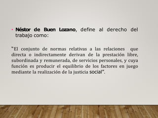 • Néstor de Buen Lozano, define al derecho del
trabajo como:
“El conjunto de normas relativas a las relaciones que
directa o indirectamente derivan de la prestación libre,
subordinada y remunerada, de servicios personales, y cuya
función es producir el equilibrio de los factores en juego
mediante la realización de la justicia social”.
 