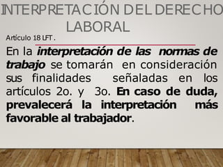 I
NTERPRETACIÓN DEL DERECHO
LABORAL
Artículo 18 LFT.
En la interpretación de las normas de
trabajo se tomarán en consideración
sus finalidades señaladas en los
artículos 2o. y 3o. En caso de duda,
prevalecerá la interpretación más
favorable al trabajador.
 