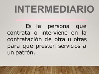 INTERMEDIARIO
Es la persona que
contrata o interviene en la
contratación de otra u otras
para que presten servicios a
un patrón.
 