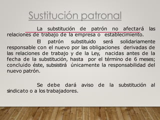 La substitución de patrón no afectará las
relaciones de trabajo de la empresa o establecimiento.
El patrón substituido será solidariamente
responsable con el nuevo por las obligaciones derivadas de
las relaciones de trabajo y de la Ley, nacidas antes de la
fecha de la substitución, hasta por el término de 6 meses;
concluido éste, subsistirá únicamente la responsabilidad del
nuevo patrón.
Se debe dará aviso de la substitución al
sindicato o a los trabajadores.
 