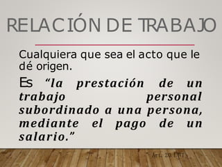 RELACIÓN DE T
RABAJO
Cualquiera que sea el acto que le
dé origen.
Es “la prestación de un
trabajo personal
subordinado a una persona,
mediante el pago de un
salario.”
Art.20 L F T
 