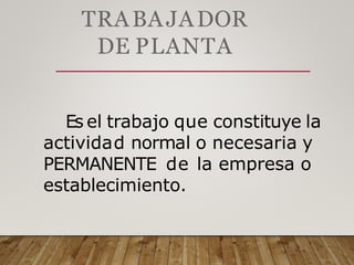 TRABAJADOR
DE PLANTA
Es el trabajo que constituye la
actividad normal o necesaria y
PERMANENTE de la empresa o
establecimiento.
 