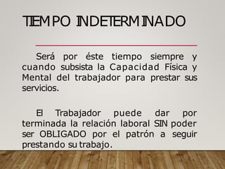 T
I
EMPO I
NDET
ERMI
NADO
Será por éste tiempo siempre y
cuando subsista la Capacidad Física y
Mental del trabajador para prestar sus
servicios.
El Trabajador puede dar por
terminada la relación laboral SIN poder
ser OBLIGADO por el patrón a seguir
prestando su trabajo.
 
