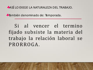 ♣ASÍ LO EXIGE LA NATURALEZA DEL TRABAJO.
♣T
ambién denominado de: T
emporada.
Si al vencer el termino
fijado subsiste la materia del
trabajo la relación laboral se
PRORROGA.
 