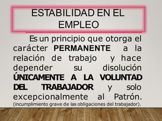 ESTABILIDAD EN EL
EMPLEO
Es un principio que otorga el
carácter PERMANENTE a la
relación de
depender
trabajo y hace
su
ÚNICAMENTE
disolución
A LA VOLUNTAD
DEL TRABAJADOR y solo
excepcionalmente al Patrón.
(incumplimiento grave de las obligaciones del trabajador).
 