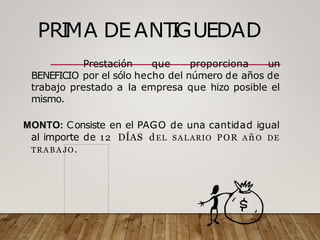 PRI
MA DEANT
I
GUEDAD
Prestación que proporciona un
BENEFICIO por el sólo hecho del número de años de
trabajo prestado a la empresa que hizo posible el
mismo.
MONTO: Consiste en el PAGO de una cantidad igual
al importe de 12 DÍAS dEL SALARIO POR AñO DE
TRA B A JO.
 