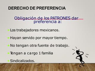 DERECHO DE PREFERENCIA
Obligación de los PATRONES dar
preferencia a:
Los trabajadores mexicanos.
Hayan servido por mayor tiempo.
No tengan otra fuente de trabajo.
T
engan a cargo 1 familia
Sindicalizados.
 