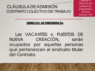 CLÁUSULA DEADMISIÓN
CONTRATO COLECTIVO DE TRABAJO
DERECHO DEPREFERENCIA
Las VACANTES o PUESTOS DE
NUEVA CREACIÓN, serán
ocupados por aquellas personas
que pertenezcan al sindicato titular
del Contrato.
Capítulo IV
Derechos de
preferencia,
antigüedad y
ascenso
Artículo 154
 