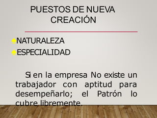 PUESTOS DE NUEVA
CREACIÓN
♠NATURALEZA
♠ESPECIALIDAD
Si en la empresa No existe un
trabajador con aptitud para
desempeñarlo; el Patrón lo
cubre libremente.
 