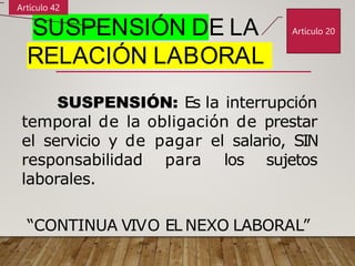 SUSPENSIÓN DE LA
RELACIÓN LABORAL
SUSPENSIÓN: Es la interrupción
temporal de la obligación de prestar
el servicio y de pagar el salario, SIN
responsabilidad para los sujetos
laborales.
“CONTINUA VIVO EL NEXO LABORAL”
Artículo 20
Artículo 42
 
