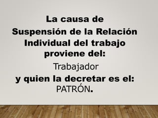 La causa de
Suspensión de la Relación
Individual del trabajo
proviene del:
Trabajador
y quien la decretar es el:
PATRÓN.
 