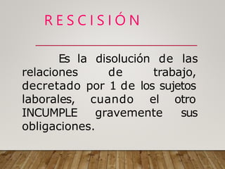 R E S C I S I Ó N
de las
Es la disolución
relaciones de trabajo,
decretado por 1 de los sujetos
laborales, cuando el otro
sus
INCUMPLE gravemente
obligaciones.
 