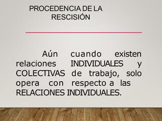 PROCEDENCIA DE LA
RESCISIÓN
cuando existen
INDIVIDUALES
Aún
relaciones
COLECTIVAS
opera con
y
de trabajo, solo
respecto a las
RELACIONES INDIVIDUALES.
 