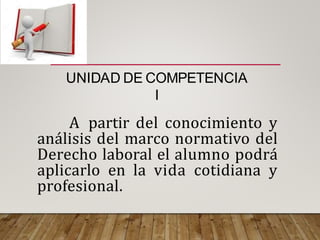 A partir del conocimiento y
análisis del marco normativo del
Derecho laboral el alumno podrá
aplicarlo en la vida cotidiana y
profesional.
UNIDAD DE COMPETENCIA
I
 