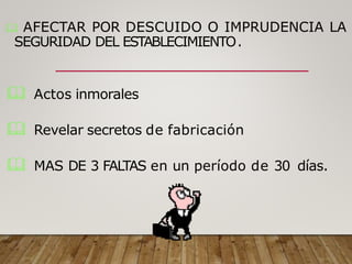  AFECTAR POR DESCUIDO O IMPRUDENCIA LA
SEGURIDAD DEL ESTABLECIMIENTO.
 Actos inmorales
 Revelar secretos de fabricación
 MAS DE 3 FALTAS en un período de 30 días.
 