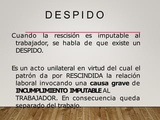 D E S P I D O
Cuando la rescisión es imputable al
trabajador, se habla de que existe un
DESPIDO.
Es un acto unilateral en virtud del cual el
patrón da por RESCINDIDA la relación
laboral invocando una causa grave de
INCUMPLIMIENTO IMPUTABLEAL
TRABAJADOR. En consecuencia queda
separado del trabajo.
 