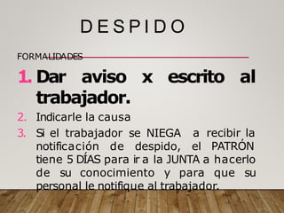 D E S P I D O
FORMALIDADES
1. Dar aviso x escrito al
a recibir la
trabajador.
2. Indicarle la causa
3. Si el trabajador se NIEGA
notificación de despido, el PATRÓN
tiene 5 DÍAS para ir a la JUNTA a hacerlo
de su conocimiento y para que su
personal le notifique al trabajador.
 