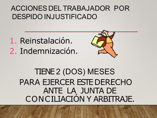 ACCIONES DEL TRABAJADOR POR
DESPIDO INJUSTIFICADO
1. Reinstalación.
2. Indemnización.
TIENE 2 (DOS) MESES
PARA EJERCER ESTEDERECHO
ANTE LA JUNTA DE
CONCILIACIÓN Y ARBITRAJE.
 