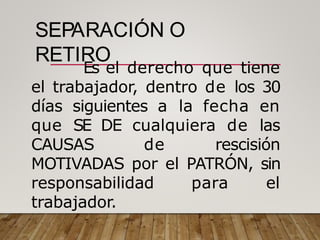 SEPARACIÓN O
RETIRO
Es el derecho que tiene
el trabajador, dentro de los 30
días siguientes a la fecha en
que SE DE cualquiera de las
CAUSAS de rescisión
MOTIVADAS por el PATRÓN, sin
responsabilidad para el
trabajador.
 