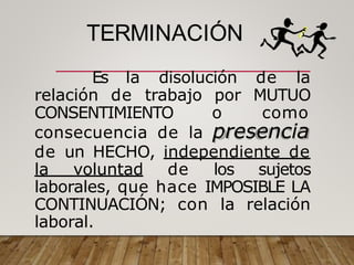 TERMINACIÓN
Es la disolución de la
relación de trabajo por MUTUO
CONSENTIMIENTO o como
consecuencia de la presencia
de un HECHO, independiente de
la voluntad de los sujetos
laborales, que hace IMPOSIBLE LA
CONTINUACIÓN; con la relación
laboral.
 