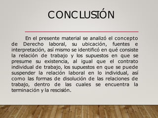 CONCLUSIÓN
En el presente material se analizó el concepto
de Derecho laboral, su ubicación, fuentes e
interpretación, así mismo se identificó en qué consiste
la relación de trabajo y los supuestos en que se
presume su existencia, al igual que el contrato
individual de trabajo, los supuestos en que se puede
suspender la relación laboral en lo individual, así
como las formas de disolución de las relaciones de
trabajo, dentro de las cuales se encuentra la
terminación y la rescisión.
 
