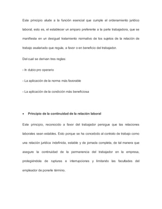 Este principio alude a la función esencial que cumple el ordenamiento jurídico
laboral, esto es, el establecer un amparo preferente a la parte trabajadora, que se
manifiesta en un desigual tratamiento normativo de los sujetos de la relación de
trabajo asalariado que regula, a favor o en beneficio del trabajador.
Del cual se derivan tres reglas:
- In dubio pro operario
- La aplicación de la norma más favorable
- La aplicación de la condición más beneficiosa
 Principio de la continuidad de la relación laboral
Este principio, reconocido a favor del trabajador persigue que las relaciones
laborales sean estables. Esto porque se ha concebido al contrato de trabajo como
una relación jurídica indefinida, estable y de jornada completa, de tal manera que
asegure la continuidad de la permanencia del trabajador en la empresa,
protegiéndola de rupturas e interrupciones y limitando las facultades del
empleador de ponerle término.
 