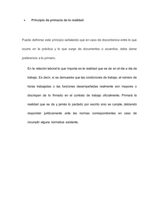  Principio de primacía de la realidad
Puede definirse este principio señalando que en caso de discordancia entre lo que
ocurre en la práctica y lo que surge de documentos o acuerdos, debe darse
preferencia a lo primero.
En la relación laboral lo que importa es la realidad que se de en el día a día de
trabajo. Es decir, si se demuestra que las condiciones de trabajo, el número de
horas trabajadas o las funciones desempeñadas realmente son mayores o
discrepan de lo firmado en el contrato de trabajo oficialmente. Primará la
realidad que se da y jamás lo pactado por escrito sino se cumple, debiendo
responder jurídicamente ante las normas correspondientes en caso de
incumplir alguna normativa existente.
 