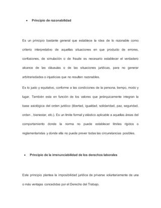  Principio de razonabilidad
Es un principio bastante general que establece la idea de lo razonable como
criterio interpretativo de aquellas situaciones en que producto de errores,
confusiones, de simulación o de fraude es necesario establecer el verdadero
alcance de las cláusulas o de las situaciones jurídicas, para no generar
arbitrariedades o injusticias que no resulten razonables.
Es lo justo y equitativo, conforme a las condiciones de la persona, tiempo, modo y
lugar. También esta en función de los valores que jerárquicamente integran la
base axiológica del orden jurídico (libertad, igualdad, solidaridad, paz, seguridad,
orden , bienestar, etc.). Es un límite formal y elástico aplicable a aquellas áreas del
comportamiento donde la norma no puede establecer límites rígidos o
reglamentaristas y donde ella no puede prever todas las circunstancias posibles.
 Principio de la irrenunciabilidad de los derechos laborales
Este principio plantea la imposibilidad jurídica de privarse voluntariamente de una
o más ventajas concedidas por el Derecho del Trabajo.
 