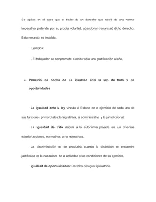 Se aplica en el caso que el titular de un derecho que nació de una norma
imperativa pretende por su propia voluntad, abandonar (renunciar) dicho derecho.
Esta renuncia es inválida.
Ejemplos:
- El trabajador se compromete a recibir sólo una gratificación al año.
 Principio de norma de La igualdad ante la ley, de trato y de
oportunidades
La igualdad ante la ley vincula al Estado en el ejercicio de cada una de
sus funciones primordiales: la legislativa, la administrativa y la jurisdiccional.
La igualdad de trato vincula a la autonomía privada en sus diversas
exteriorizaciones, normativas o no normativas.
La discriminación no se producirá cuando la distinción se encuentre
justificada en la naturaleza de la actividad o las condiciones de su ejercicio.
Igualdad de oportunidades: Derecho desigual igualatorio.
 