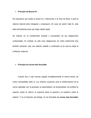  Principio de Buena Fe:
Se presupone que existe la buena fe e intenciones a la hora de llevar a cabo la
relación laboral entre trabajador y empresario. En caso de existir mala fe, ésta
debe demostrarse para que tenga validez legal
Se traduce en el cumplimiento honesto y escrupuloso de las obligaciones
contractuales. El contrato no sólo crea obligaciones de orden patrimonial sino
también personal, crea una relación estable y continuada en la cual se exige la
confianza recíproca
 Principio de norma más favorable
Cuando dos o más normas regulan simultáneamente el mismo hecho, de
modo incompatible entre sí. Los criterios sucesivos para la determinación de la
norma aplicable son: la jerarquía, la especialidad y la temporalidad. Se prefiere la
superior sobre la inferior, la especial sobre la general y la posterior sobre la
anterior. Y en el Derecho del trabajo, se ha formulado la norma más favorable,
 