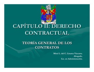 CAPÍTULO II: DERECHO
   CONTRACTUAL
  TEORÍA GENERAL DE LOS
       CONTRATOS
               Mitzi L. del C. Linares Vizcarra.
                                      Abogado.
                        Lic. en Administración.
 