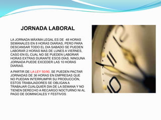 JORNADA LABORAL
LA JORNADA MÁXIMA LEGAL ES DE 48 HORAS
SEMANALES EN 8 HORAS DIARIAS, PERO PARA
DESCANSAR TODO EL DIA SABADO SE PUEDEN
LABORAR 2 HORAS MAS DE LUNES A VIERNES,
CASO EN EL CUAL NO SE PUEDEN LABORAR
HORAS EXTRAS DURANTE ESOS DÍAS. NINGUNA
JORNADA PUEDE EXCEDER LAS 10 HORAS
DIARIAS.
A PARTIR DE LA LEY 50/90, SE PUEDEN PACTAR
JORNADAS DE 36 HORAS EN EMPRESAS QUE
NO PUEDAN INTERRUMPIR SU PRODUCCIÓN,
ESTOS TRABAJADORES SE OBLIGAN A
TRABAJAR CUALQUIER DIA DE LA SEMANA Y NO
TIENEN DERECHO A RECARGO NOCTURNO NI AL
PAGO DE DOMINICALES Y FESTIVOS .
 