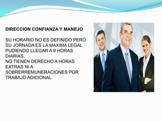 DIRECCION CONFIANZA Y MANEJO

SU HORARIO NO ES DEFINIDO PERO
SU JORNADA ES LA MAXIMA LEGAL
PUDIENDO LLEGAR A 9 HORAS
DIARIAS.
NO TIENEN DERECHO A HORAS
EXTRAS NI A
SOBRERREMUNERACIONES POR
TRABAJO ADICIONAL.
 