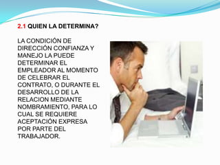 2.1 QUIEN LA DETERMINA?

LA CONDICIÓN DE
DIRECCIÓN CONFIANZA Y
MANEJO LA PUEDE
DETERMINAR EL
EMPLEADOR AL MOMENTO
DE CELEBRAR EL
CONTRATO, O DURANTE EL
DESARROLLO DE LA
RELACION MEDIANTE
NOMBRAMIENTO, PARA LO
CUAL SE REQUIERE
ACEPTACIÓN EXPRESA
POR PARTE DEL
TRABAJADOR.
 
