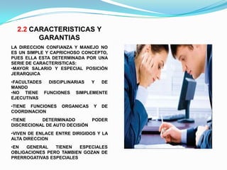 2.2 CARACTERISTICAS Y
        GARANTIAS
LA DIRECCION CONFIANZA Y MANEJO NO
ES UN SIMPLE Y CAPRICHOSO CONCEPTO,
PUES ELLA ESTA DETERMINADA POR UNA
SERIE DE CARACTERISTICAS:
•MAYOR SALARIO Y ESPECIAL POSICIÓN
JERARQUICA
•FACULTADES DISCIPLINARIAS Y DE
MANDO
•NO TIENE FUNCIONES SIMPLEMENTE
EJECUTIVAS
•TIENE FUNCIONES   ORGANICAS   Y   DE
COORDINACION
•TIENE     DETERMINADO        PODER
DISCRECIONAL DE AUTO DECISIÓN
•VIVEN DE ENLACE ENTRE DIRIGIDOS Y LA
ALTA DIRECCION
•EN  GENERAL    TIENEN   ESPECIALES
OBLIGACIONES PERO TAMBIEN GOZAN DE
PRERROGATIVAS ESPECIALES
 