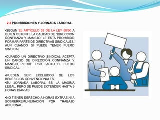 2.3 PROHIBICIONES Y JORNADA LABORAL.

•SEGÚN EL ARTICULO 53 DE LA LEY 50/90 A
QUIEN OSTENTE LA CALIDAD DE “DIRECCION
CONFIANZA Y MANEJO” LE ESTA PROHIBIDO
FORMAR PARTE DE DIRECTIVAS SINDICALES,
AUN CUANDO SÍ PUEDE TENER FUERO
SINDICAL.

•CUANDO UN DIRECTIVO SINDICAL ACEPTA
UN CARGO DE DIRECCIÓN CONFIANZA Y
MANEJO PIERDE IPSO FACTO EL FUERO
SINDICAL.

•PUEDEN   SER    EXCLUIDOS  DE   LOS
BENEFICIOS CONVENCIONALES.
•SU JORNADA LABORAL ES LA MÁXIMA
LEGAL, PERO SE PUEDE EXTENDER HASTA 9
HORAS DIARIAS.

•NO TIENEN DERECHO A HORAS EXTRAS NI A
SOBRERREMUNERACIÓN     POR   TRABAJO
ADICIONAL.
 
