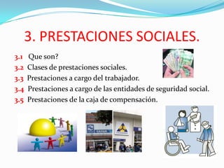 3. PRESTACIONES SOCIALES.
3.1   Que son?
3.2   Clases de prestaciones sociales.
3.3   Prestaciones a cargo del trabajador.
3.4   Prestaciones a cargo de las entidades de seguridad social.
3.5   Prestaciones de la caja de compensación.
 