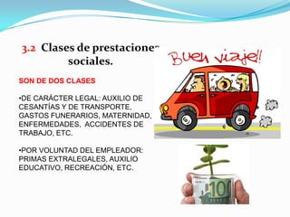 3.2 Clases de prestaciones
         sociales.
SON DE DOS CLASES

•DE CARÁCTER LEGAL: AUXILIO DE
CESANTÍAS Y DE TRANSPORTE,
GASTOS FUNERARIOS, MATERNIDAD,
ENFERMEDADES, ACCIDENTES DE
TRABAJO, ETC.

•POR VOLUNTAD DEL EMPLEADOR:
PRIMAS EXTRALEGALES, AUXILIO
EDUCATIVO, RECREACIÓN, ETC.
 