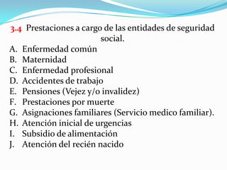 3.4 Prestaciones a cargo de las entidades de seguridad
                        social.
A. Enfermedad común
B. Maternidad
C. Enfermedad profesional
D. Accidentes de trabajo
E. Pensiones (Vejez y/o invalidez)
F. Prestaciones por muerte
G. Asignaciones familiares (Servicio medico familiar).
H. Atención inicial de urgencias
I. Subsidio de alimentación
J. Atención del recién nacido
 