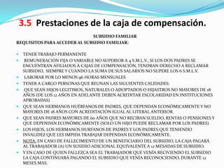 3.5 Prestaciones de la caja de compensación.
                              SUBSIDIO FAMILIAR
REQUISITOS PARA ACCEDER AL SUBSIDIO FAMILIAR:

   TENER TRABAJO PERMANENTE
    REMUNERACIÓN FIJA O VARIABLE NO SUPERIOR A 4 S.M.L.V., SI LOS DOS PADRES SE
    ENCUENTRAN AFILIADOS A CAJAS DE COMPENSACIÓN, TENDRAN DERECHO A RECLAMAR
    SUBSIDIO, SIEMPRE Y CUANDO LA SUMA DE SUS SALARIOS NO SUPERE LOS 6 S.M.L.V.
    LABORAR POR LO MENOS 96 HORAS MENSUALES
   TENER A CARGO PERSONAS QUE REUNAN LAS SIGUIENTES CALIDADES:
    QUE SEAN HIJOS LEGITIMOS, NATURALES O ADOPTADOS O HIJASTROS NO MAYORES DE 18
    AÑOS (DE LOS 12 AÑOS EN ADELANTE DEBEN ACREDITAR ESCOLARIDAD EN INSTITUCIONES
    APROBADAS)
   QUE SEAN HERMANOS HUÉRFANOS DE PADRES, QUE DEPENDAN ECONÓMICAMENTE Y NO
    MAYORES DE 18 AÑOS CON ACREDITACIÓN IGUAL AL LITERAL ANTERIOR.
   QUE SEAN PADRES MAYORES DE 60 AÑOS QUE NO RECIBAN SUELDO, RENTAS O PENSIONES Y
    QUE DEPENDAN ECONÓMICAMENTE (SOLO UN HIJO PUEDE RECLAMAR POR LOS PADRES)
   LOS HIJOS, LOS HERMANOS HURFANOS DE PADRES Y LOS PADRES QUE TENIENDO
    INVALIDEZ QUE LES IMPIDA TRABAJAR DEPENDAN ECONÓMICAMENTE.
   NOTA: EN CASO DE FALLECIMIENTO DE UN BENEFICIARIO DEL SUBSIDIO, LA CAJA PAGARÁ
    AL TRABAJADOR (A) UN SUSIDIO ADICIONAL EQUIVALENTE A 12 MESADAS DE SUBSIDIO.
   Y EN CASO DE QUIEN FALLEZCA SEA EL TRABAJADOR QUE VENÍA RECIVIENDO EL SUBSIDIO
    LA CAJA CONTINUARÁ PAGANDO EL SUBSIDIO QUE VENÍA RECONOCIENDO, DURANTE 12
    MESES MAS.
 