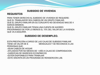 SUBSIDIO DE VIVIENDA
REQUISITOS
PARA TENER DERECHO AL SUBSIDIO DE VIVIENDA SE REQUIERE:
QUE EL TRABAJADOR SEA CABEZA DE UN GRUPO FAMILIAR.
QUE EL GRUPO FAMILIAR EN SU CONJUNTO NO DEVENGUE MAS DE 4
SARIOS MINIMOS.
QUE EL GRUPO FAMILIAR TENGA UNA CUENTA DE AHORRO
PROGRAMADO DE POR LO MENOS EL 10% DEL VALOR DE LA VIVIENDA
QUE VA A ADQUIRIR.

               SUBSIDIO DE DESEMPLEO.

ESTA PRESTACIÓN A CARGO DE LAS CAJAS DE SUBSIDIO FAMILIAR
TIENE UN VALOR DE $         MENSUALES Y SE RECONOCE A LAS
PERSONAS QUE:
-SEAN CABEZA DE HOGAR
-AFILIADOS POR NO MENOS DE 1 AÑO A CAJAS DE COMPENSACION
-CAREZCAN DE INGRESOS ECONÓMICOS
-ESTEN DISPONIBLES PARA TRABAJAR
-ESTE ISNCRITA EN UN PROGRAMA DE REINSERCION LAB.
 