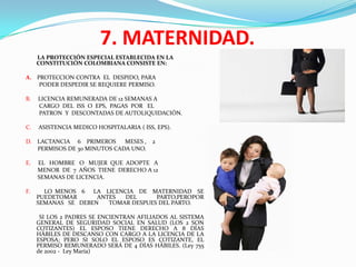 7. MATERNIDAD.
     LA PROTECCIÓN ESPECIAL ESTABLECIDA EN LA
     CONSTITUCIÓN COLOMBIANA CONSISTE EN:

A. PROTECCION CONTRA EL DESPIDO, PARA
    PODER DESPEDIR SE REQUIERE PERMISO.

B.   LICENCIA REMUNERADA DE 12 SEMANAS A
     CARGO DEL ISS O EPS, PAGAS POR EL
     PATRON Y DESCONTADAS DE AUTOLIQUIDACIÓN.

C.   ASISTENCIA MEDICO HOSPITALARIA ( ISS, EPS).

D. LACTANCIA 6 PRIMEROS      MESES ,     2
   PERMISOS DE 30 MINUTOS CADA UNO.

E.   EL HOMBRE O MUJER QUE ADOPTE A
     MENOR DE 7 AÑOS TIENE DERECHO A 12
     SEMANAS DE LICENCIA.

F.     LO MENOS 6 LA LICENCIA DE MATERNIDAD SE
     PUEDETOMAR      ANTES  DEL      PARTO,PEROPOR
     SEMANAS SE DEBEN   TOMAR DESPUES DEL PARTO.

      SI LOS 2 PADRES SE ENCIENTRAN AFILIADOS AL SISTEMA
     GENERAL DE SEGURIDAD SOCIAL EN SALUD (LOS 2 SON
     COTIZANTES) EL ESPOSO TIENE DERECHO A 8 DÍAS
     HÁBILES DE DESCANSO CON CARGO A LA LICENCIA DE LA
     ESPOSA; PERO SI SOLO EL ESPOSO ES COTIZANTE, EL
     PERMISO REMUNERADO SERÁ DE 4 DÍAS HÁBILES. (Ley 755
     de 2002 - Ley María)
 