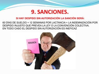 9. SANCIONES.
         SI HAY DESPIDO SIN AUTORIZACIÓN LA SANCIÓN SERÁ:
60 DÍAS DE SUELDO + 12 SEMANAS POR LACTANCIA + LA INDEMNIZACIÓN POR
DESPIDO INJUSTO QUE PREVEA LA LEY O LA CONVENCIÓN COLECTIVA.
EN TODO CASO EL DESPIDO SIN AUTORIZACIÓN ES INEFICAZ .
 