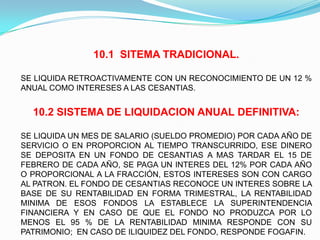 10.1 SITEMA TRADICIONAL.

SE LIQUIDA RETROACTIVAMENTE CON UN RECONOCIMIENTO DE UN 12 %
ANUAL COMO INTERESES A LAS CESANTIAS.


  10.2 SISTEMA DE LIQUIDACION ANUAL DEFINITIVA:

SE LIQUIDA UN MES DE SALARIO (SUELDO PROMEDIO) POR CADA AÑO DE
SERVICIO O EN PROPORCION AL TIEMPO TRANSCURRIDO, ESE DINERO
SE DEPOSITA EN UN FONDO DE CESANTIAS A MAS TARDAR EL 15 DE
FEBRERO DE CADA AÑO, SE PAGA UN INTERES DEL 12% POR CADA AÑO
O PROPORCIONAL A LA FRACCIÓN, ESTOS INTERESES SON CON CARGO
AL PATRON. EL FONDO DE CESANTIAS RECONOCE UN INTERES SOBRE LA
BASE DE SU RENTABILIDAD EN FORMA TRIMESTRAL, LA RENTABILIDAD
MINIMA DE ESOS FONDOS LA ESTABLECE LA SUPERINTENDENCIA
FINANCIERA Y EN CASO DE QUE EL FONDO NO PRODUZCA POR LO
MENOS EL 95 % DE LA RENTABILIDAD MINIMA RESPONDE CON SU
PATRIMONIO; EN CASO DE ILIQUIDEZ DEL FONDO, RESPONDE FOGAFIN.
 