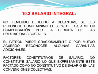 10.3 SALARIO INTEGRAL:
NO TENIENDO DERECHO A CESANTIAS, SE LES
RECONOCE COMO MINIMO EL 30 % DEL SALARIO EN
COMPENSACIÓN    POR    LA PERDIDA  DE   LAS
PRESTACIONES SOCIALES.

EL PATRON PUEDE GRACIOSAMENTE O POR MUTUO
ACUERDO     RECONOCER  ALGUNAS   GARANTIAS
ADICIONALES.

FACTORES   CONSTITUTIVOS   DE    SALARIO,   NO
CONSTITUYE SALARIO LO QUE EXPRESAMENTE ESTE
PACTADO COMO NO CONSTITUTIVO DE SALARIO EN LAS
CONVENCIONES COLECTIVAS.
 