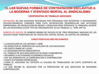 12. LAS NUEVAS FORMAS DE CONTRATACIÓN ESCLAVITUD A
    LA MODERNA Y ATENTADO MORTAL AL SINDICALISMO
                      COOPERATIVA DE TRABAJO ASOCIADO

DEFINICIÓN: ES UNA SOCIEDAD INTEGRADA POR PERSONAS CON INTERESES O NECESIDADES
SOCIOECONÓMICAS COMUNES PARA CUYA SATISFACCIÓN DESARROLLAN UNA ACTIVIDAD
EMPRESARIAL DE PRODUCCIÓN DE BIENES Y SERVICIOS PARA TERCEROS. EL PRINCIPAL APORTE
DE LOS ASOCIADOS A ESTE TIPO DE ORGANIZACIÓN ES SU TRABAJO. (L. 79/88, ART.70)

NÚMERO DE SOCIOS: EL NÚMERO MÍNIMO DE SOCIOS ES DE TRES PERSONAS. NINGUNO DE LOS
SOCIOS PUEDE TENER MAS DE UN TERCIO DEL CAPITAL SOCIAL. SU CAPITAL ES VARIABLE.

                        CARACTERISTICAS MÁS RELEVANTES:

• LA ASOCIACIÓN ES VOLUNTARIA Y LIBRE
• SE RIGEN POR EL PRINCIPIO DE IGUALDAD DE LOS ASOCIADOS
• NO EXISTE ÁNIMO DE LUCRO
• LA ORGANIZACIÓN ES DEMOCRÁTICA
• EL TRABAJO DE SUS ASOCIADOS ES SU BASE FUNDAMENTAL
• DESARROLLA ACTIVIDADES ECONÓMICO-SOCIALES
• HAY SOLIDARIDAD EN LA COMPENSACIÓN O CONTRIBUCIÓN
• EXISTE AUTONOMÍA EMPRESARIAL
• COMO EL ASOCIADO NO OSTENTA LA CALIDAD DE TRABAJADOR, NO EXITE CONTRATO DE
TRABAJO
• LO QUE RECIBE EL ASOCIADO POR LA PRESTACIÓN DE SUS SERVICIOS SE DENOMINA
COMPENSACIÓN.
 