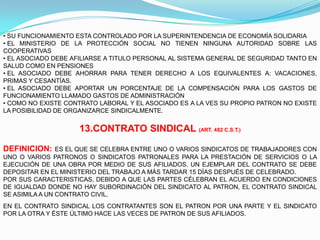 • SU FUNCIONAMIENTO ESTA CONTROLADO POR LA SUPERINTENDENCIA DE ECONOMÍA SOLIDARIA
• EL MINISTERIO DE LA PROTECCIÓN SOCIAL NO TIENEN NINGUNA AUTORIDAD SOBRE LAS
COOPERATIVAS
• EL ASOCIADO DEBE AFILIARSE A TITULO PERSONAL AL SISTEMA GENERAL DE SEGURIDAD TANTO EN
SALUD COMO EN PENSIONES
• EL ASOCIADO DEBE AHORRAR PARA TENER DERECHO A LOS EQUIVALENTES A: VACACIONES,
PRIMAS Y CESANTÍAS.
• EL ASOCIADO DEBE APORTAR UN PORCENTAJE DE LA COMPENSACIÓN PARA LOS GASTOS DE
FUNCIONAMIENTO LLAMADO GASTOS DE ADMINISTRACIÓN
• COMO NO EXISTE CONTRATO LABORAL Y EL ASOCIADO ES A LA VES SU PROPIO PATRON NO EXISTE
LA POSIBILIDAD DE ORGANIZARCE SINDICALMENTE.


                     13.CONTRATO SINDICAL (ART. 482 C.S.T.)

DEFINICION:     ES EL QUE SE CELEBRA ENTRE UNO O VARIOS SINDICATOS DE TRABAJADORES CON
UNO O VARIOS PATRONOS O SINDICATOS PATRONALES PARA LA PRESTACIÓN DE SERVICIOS O LA
EJECUCIÓN DE UNA OBRA POR MEDIO DE SUS AFILIADOS. UN EJEMPLAR DEL CONTRATO SE DEBE
DEPOSITAR EN EL MINISTERIO DEL TRABAJO A MÁS TARDAR 15 DÍAS DESPUÉS DE CELEBRADO.
POR SUS CARACTERISTICAS, DEBIDO A QUE LAS PARTES CÉLEBRAN EL ACUERDO EN CONDICIONES
DE IGUALDAD DONDE NO HAY SUBORDINACIÓN DEL SINDICATO AL PATRON, EL CONTRATO SINDICAL
SE ASIMILA A UN CONTRATO CIVIL.
EN EL CONTRATO SINDICAL LOS CONTRATANTES SON EL PATRON POR UNA PARTE Y EL SINDICATO
POR LA OTRA Y ÉSTE ÚLTIMO HACE LAS VECES DE PATRON DE SUS AFILIADOS.
 