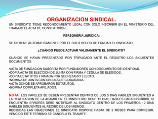 ORGANIZACION SINDICAL.
UN SINDICATO TIENE RECONOCIMIENTO LEGAL CON SOLO INSCRIBIR EN EL MINISTERIO DEL
TRABAJO EL ACTA DE CONSTITUCION.

                               PERSONERIA JURIDICA:

SE OBTIENE AUTOMATICAMENTE POR EL SOLO HECHO DE FUNDAR EL SINDICATO.

                ¿CUÁNDO PUEDE ACTUAR VALIDAMENTE EL SINDICATO?

CUANDO SE HAYAN PRESENTADO POR TRIPLICADO ANTE EL REGISTRO LOS SIGUIENTES
DOCUMENTOS:

•ACTA DE FUNDACION SUSCRITA POR FUNDADORES CON DOCUMENTO DE IDENTIDAD.
•COPIA ACTA DE ELECCION DE JUNTA CON FIRMA Y CEDULA DE ELEGIDOS.
•COPIA ESTATUTOS FIRMADA POR SECRETARIO ELECTO.
•NOMINA DE JUNTA CON CEDULA DE CIUDADANIA.
•ACTA DONDE SE APROBARON ESTATUTOS.
•NOMINA COMPLETA AFILIADOS.

NOTA: LOS PAPELES SE DEBEN PRESENTAR DENTRO DE LOS 5 DIAS HABILES SIGUIENTES A
LA REALIZACION DE LA ASAMBLEA. EL MINISTERIO TIENE 15 DIAS HABILES PARA INSCRIBIR, SI
ENCUENTRA ERRORES DEBE NOTIFICAR AL SINDICATO DENTRO DE LOS PRIMEROS 10 DIAS
HABILES SIGUIENTES AL RECIBO DE LOS MISMOS.
RECIBIDAS LAS OBJECIONES EL SINDICATO DISPONE HASTA DE 2 MESES PARA CORREGIR,
VENCIDO ESTE TERMINO SE CANCELA EL TRAMITE.
 